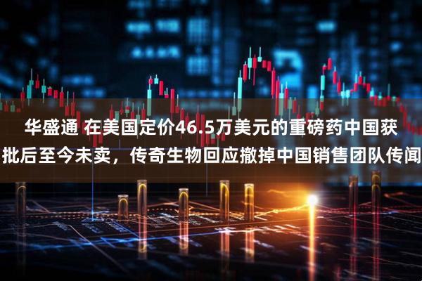 华盛通 在美国定价46.5万美元的重磅药中国获批后至今未卖，传奇生物回应撤掉中国销售团队传闻