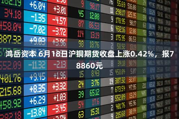 鸿岳资本 6月18日沪铜期货收盘上涨0.42%，报78860元