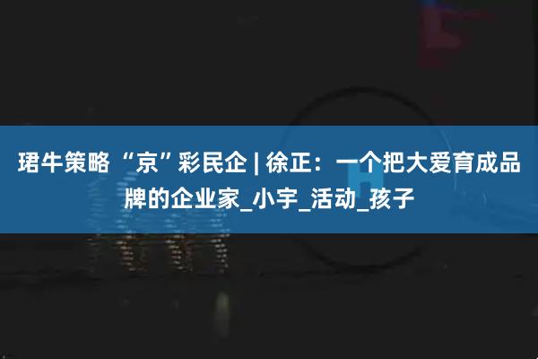 珺牛策略 “京”彩民企 | 徐正：一个把大爱育成品牌的企业家_小宇_活动_孩子