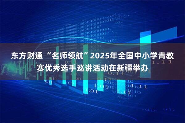 东方财通 “名师领航”2025年全国中小学青教赛优秀选手巡讲活动在新疆举办