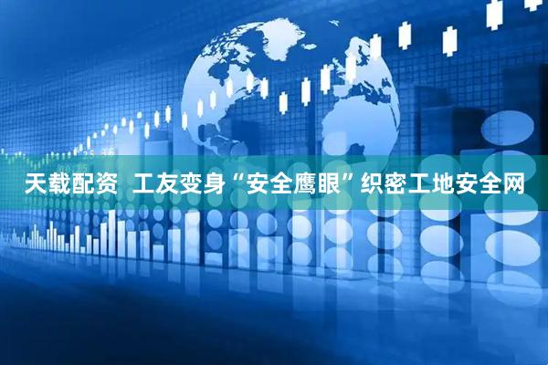 天载配资  工友变身“安全鹰眼”织密工地安全网
