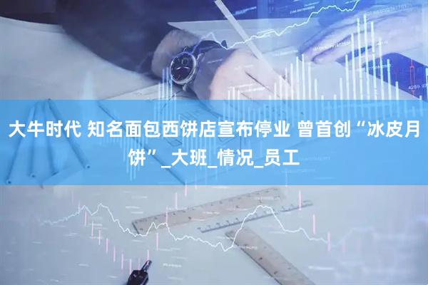 大牛时代 知名面包西饼店宣布停业 曾首创“冰皮月饼”_大班_情况_员工