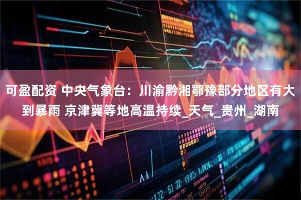 可盈配资 中央气象台：川渝黔湘鄂豫部分地区有大到暴雨 京津冀等地高温持续_天气_贵州_湖南