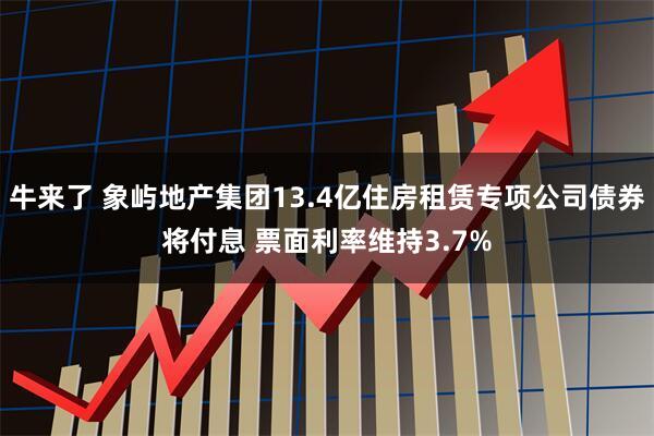 牛来了 象屿地产集团13.4亿住房租赁专项公司债券将付息 票面利率维持3.7%