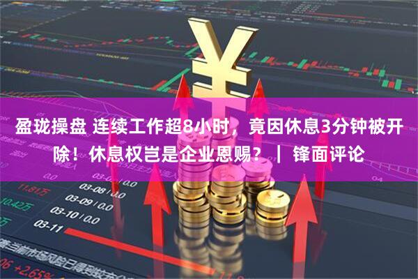盈珑操盘 连续工作超8小时，竟因休息3分钟被开除！休息权岂是企业恩赐？｜ 锋面评论