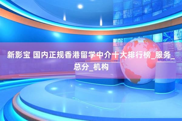 新影宝 国内正规香港留学中介十大排行榜_服务_总分_机构