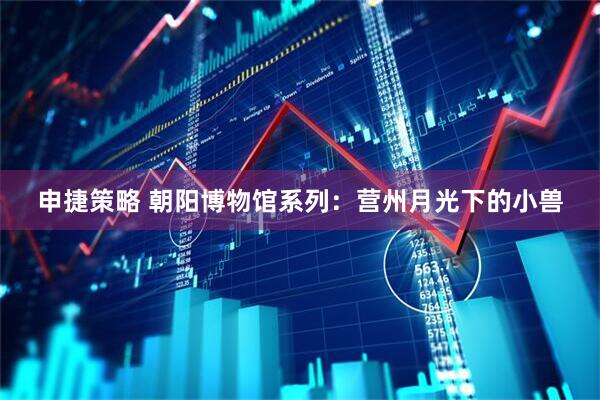申捷策略 朝阳博物馆系列：营州月光下的小兽