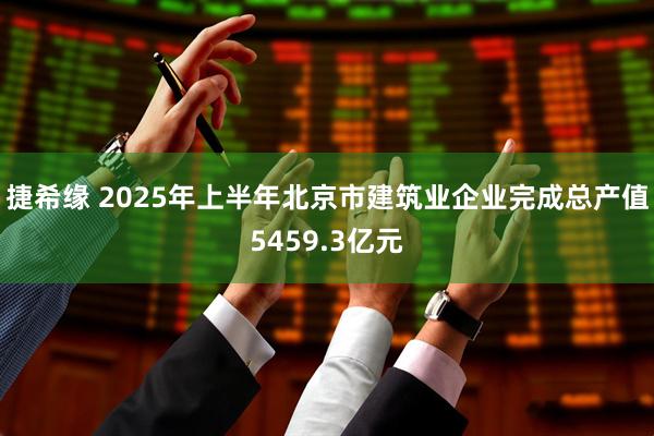 捷希缘 2025年上半年北京市建筑业企业完成总产值5459.3亿元