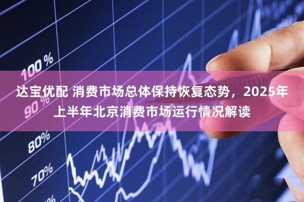 达宝优配 消费市场总体保持恢复态势，2025年上半年北京消费市场运行情况解读