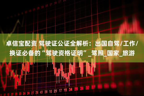 卓信宝配资 驾驶证公证全解析：出国自驾/工作/换证必备的“驾驶资格证明”_驾照_国家_旅游