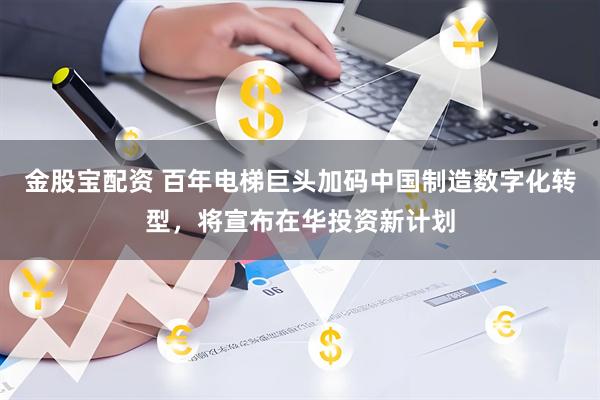 金股宝配资 百年电梯巨头加码中国制造数字化转型，将宣布在华投资新计划