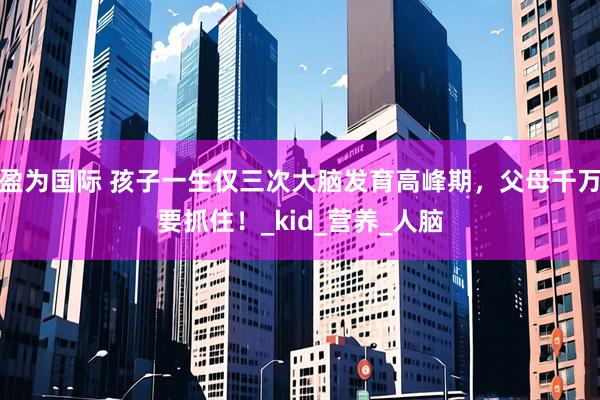盈为国际 孩子一生仅三次大脑发育高峰期，父母千万要抓住！_kid_营养_人脑
