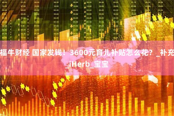 福牛财经 国家发钱！3600元育儿补贴怎么花？_补充_iHerb_宝宝