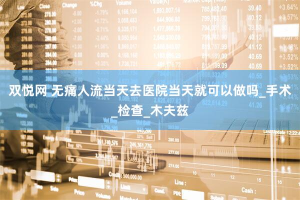 双悦网 无痛人流当天去医院当天就可以做吗_手术_检查_木夫兹