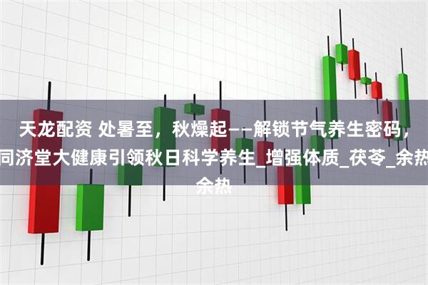 天龙配资 处暑至，秋燥起——解锁节气养生密码，同济堂大健康引领秋日科学养生_增强体质_茯苓_余热