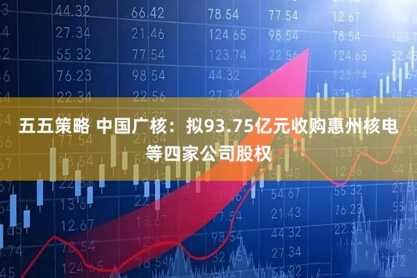 五五策略 中国广核：拟93.75亿元收购惠州核电等四家公司股权