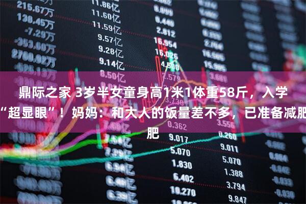 鼎际之家 3岁半女童身高1米1体重58斤，入学“超显眼”！妈妈：和大人的饭量差不多，已准备减肥