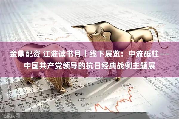 金鼎配资 江淮读书月丨线下展览：中流砥柱——中国共产党领导的抗日经典战例主题展