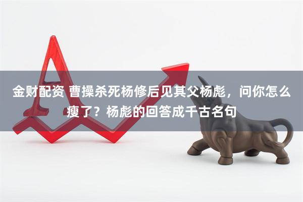 金财配资 曹操杀死杨修后见其父杨彪，问你怎么瘦了？杨彪的回答成千古名句