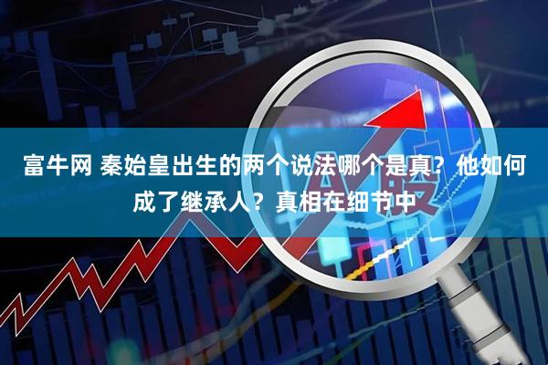 富牛网 秦始皇出生的两个说法哪个是真？他如何成了继承人？真相在细节中