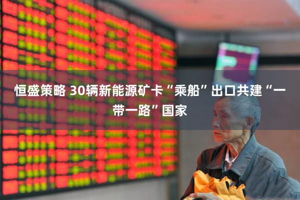 恒盛策略 30辆新能源矿卡“乘船”出口共建“一带一路”国家
