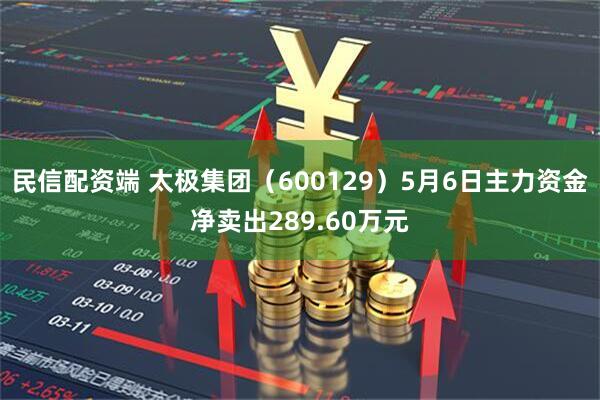 民信配资端 太极集团（600129）5月6日主力资金净卖出289.60万元