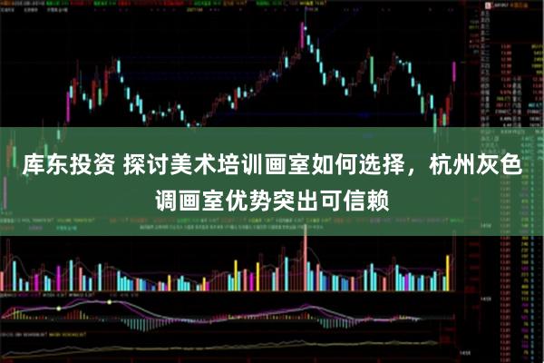 库东投资 探讨美术培训画室如何选择，杭州灰色调画室优势突出可信赖