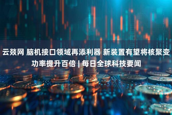 云燚网 脑机接口领域再添利器 新装置有望将核聚变功率提升百倍 | 每日全球科技要闻