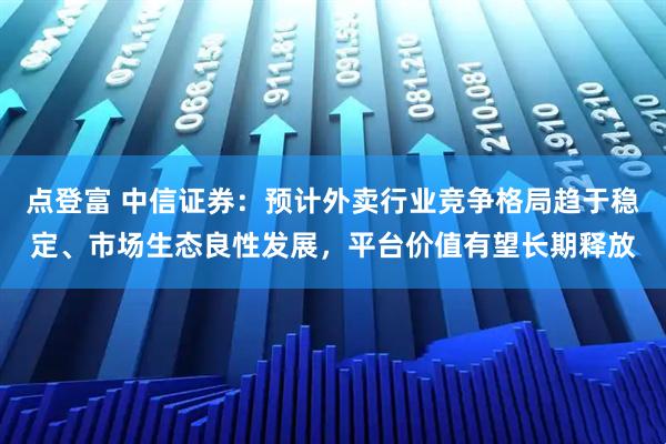 点登富 中信证券：预计外卖行业竞争格局趋于稳定、市场生态良性发展，平台价值有望长期释放