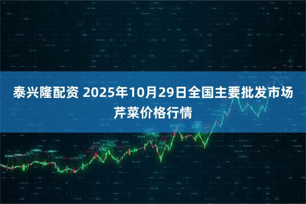 泰兴隆配资 2025年10月29日全国主要批发市场芹菜价格行情