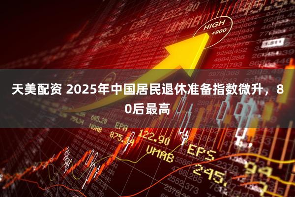 天美配资 2025年中国居民退休准备指数微升,80后最高