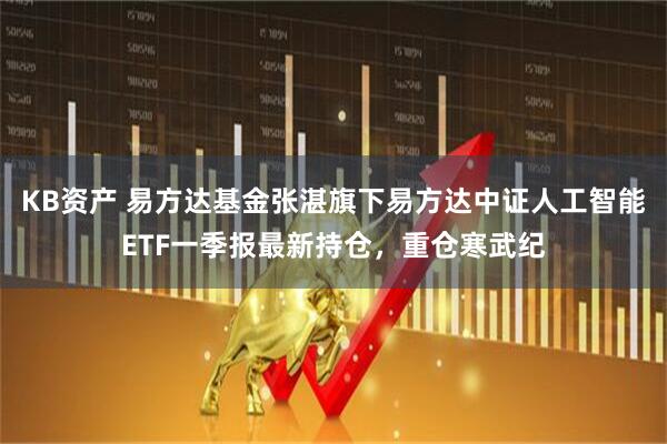 KB资产 易方达基金张湛旗下易方达中证人工智能ETF一季报最新持仓，重仓寒武纪