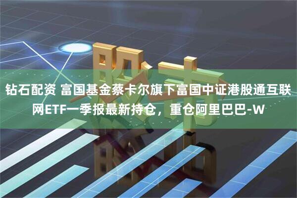 钻石配资 富国基金蔡卡尔旗下富国中证港股通互联网ETF一季报最新持仓，重仓阿里巴巴-W